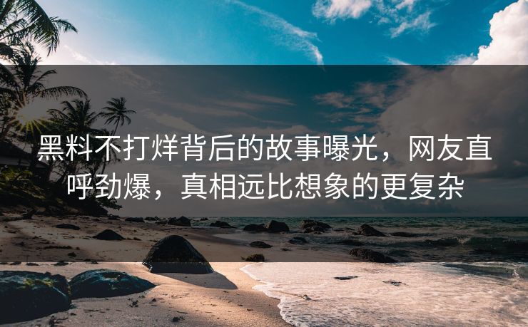 黑料不打烊背后的故事曝光，网友直呼劲爆，真相远比想象的更复杂