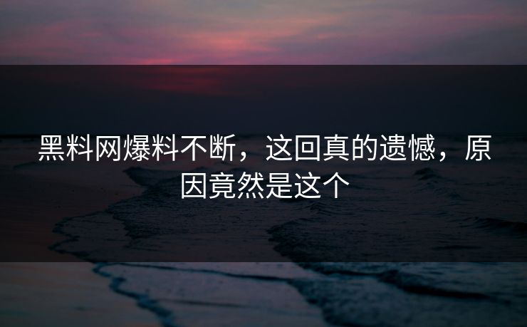 黑料网爆料不断，这回真的遗憾，原因竟然是这个