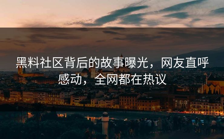 黑料社区背后的故事曝光，网友直呼感动，全网都在热议