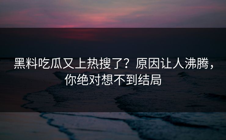 黑料吃瓜又上热搜了？原因让人沸腾，你绝对想不到结局