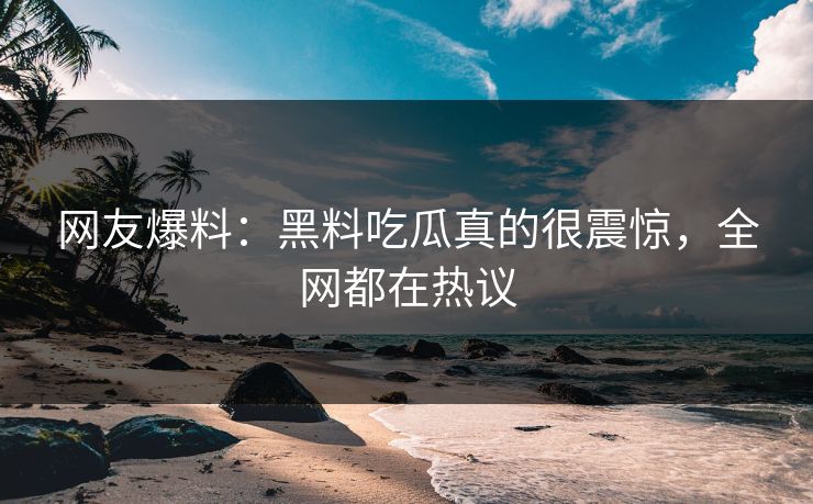 网友爆料：黑料吃瓜真的很震惊，全网都在热议