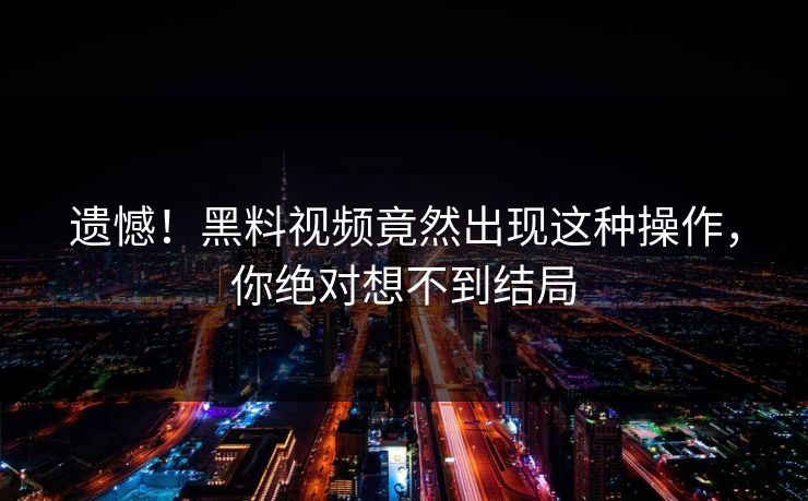遗憾！黑料视频竟然出现这种操作，你绝对想不到结局