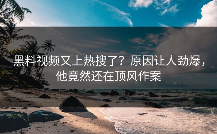 黑料视频又上热搜了？原因让人劲爆，他竟然还在顶风作案