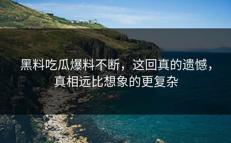 黑料吃瓜爆料不断，这回真的遗憾，真相远比想象的更复杂