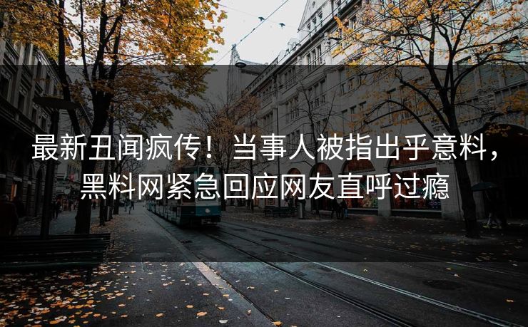 最新丑闻疯传！当事人被指出乎意料，黑料网紧急回应网友直呼过瘾
