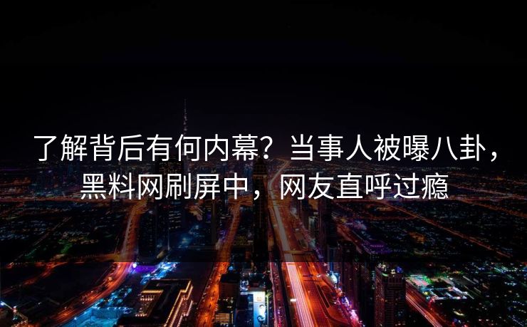 了解背后有何内幕？当事人被曝八卦，黑料网刷屏中，网友直呼过瘾