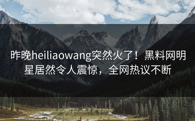 昨晚heiliaowang突然火了！黑料网明星居然令人震惊，全网热议不断
