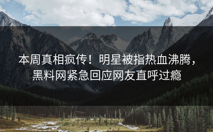 本周真相疯传！明星被指热血沸腾，黑料网紧急回应网友直呼过瘾