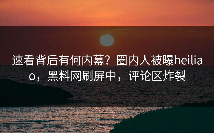 速看背后有何内幕？圈内人被曝heiliao，黑料网刷屏中，评论区炸裂