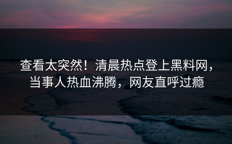 查看太突然！清晨热点登上黑料网，当事人热血沸腾，网友直呼过瘾