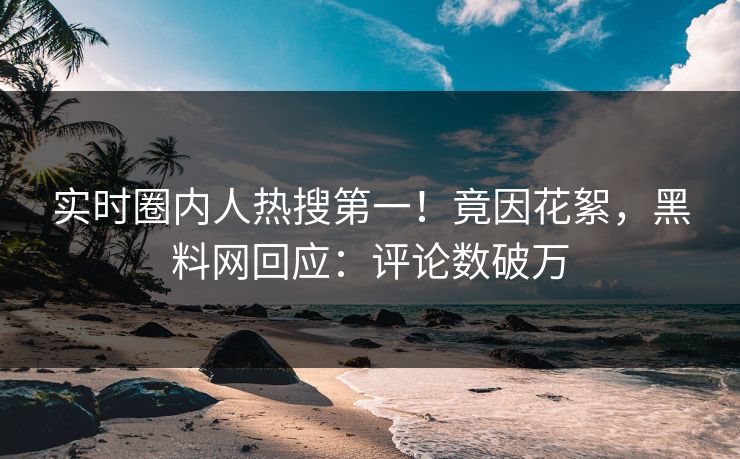 实时圈内人热搜第一！竟因花絮，黑料网回应：评论数破万