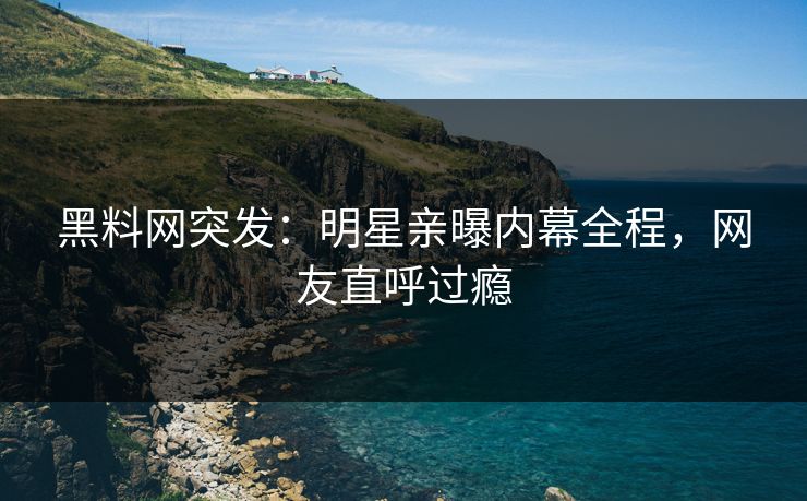 黑料网突发：明星亲曝内幕全程，网友直呼过瘾