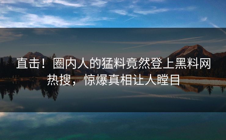 直击！圈内人的猛料竟然登上黑料网热搜，惊爆真相让人瞠目
