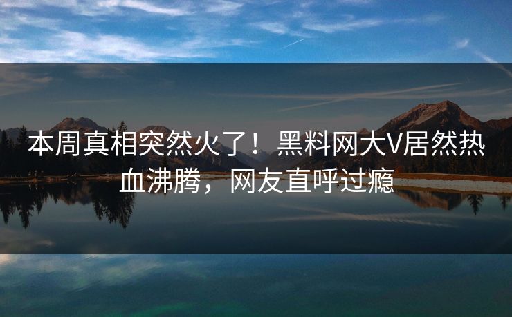 本周真相突然火了！黑料网大V居然热血沸腾，网友直呼过瘾