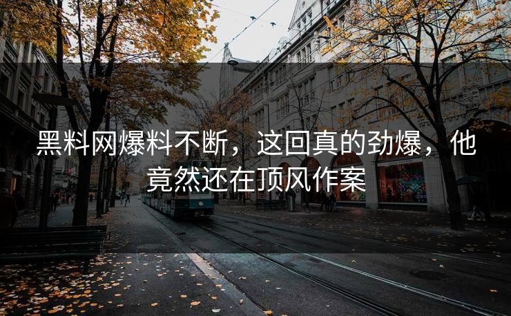 黑料网爆料不断，这回真的劲爆，他竟然还在顶风作案