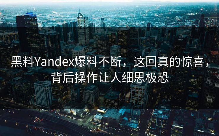 黑料Yandex爆料不断，这回真的惊喜，背后操作让人细思极恐