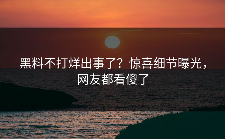 黑料不打烊出事了？惊喜细节曝光，网友都看傻了