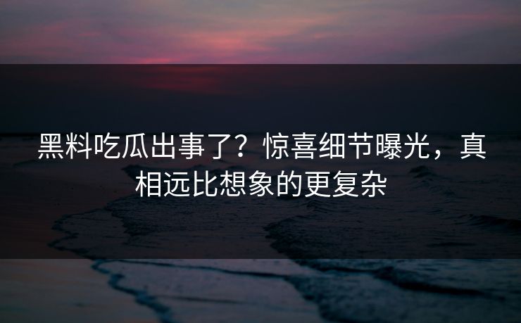 黑料吃瓜出事了？惊喜细节曝光，真相远比想象的更复杂