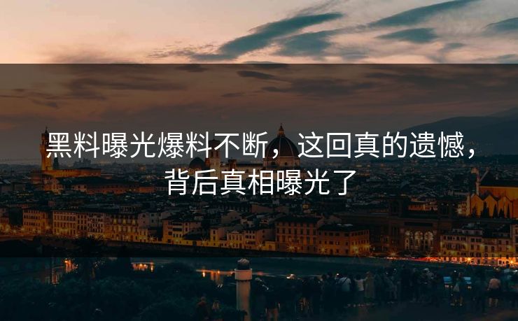 黑料曝光爆料不断，这回真的遗憾，背后真相曝光了