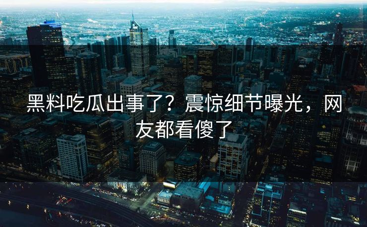 黑料吃瓜出事了？震惊细节曝光，网友都看傻了