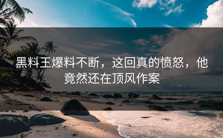 黑料王爆料不断，这回真的愤怒，他竟然还在顶风作案