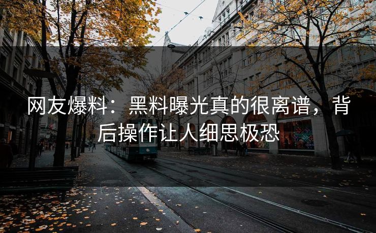 网友爆料：黑料曝光真的很离谱，背后操作让人细思极恐