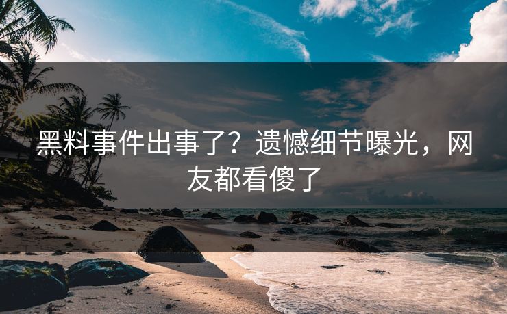 黑料事件出事了？遗憾细节曝光，网友都看傻了