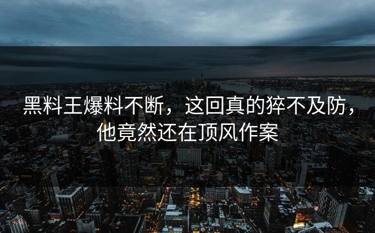 黑料王爆料不断，这回真的猝不及防，他竟然还在顶风作案
