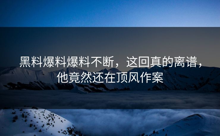 黑料爆料爆料不断，这回真的离谱，他竟然还在顶风作案