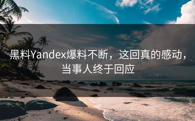 黑料Yandex爆料不断，这回真的感动，当事人终于回应