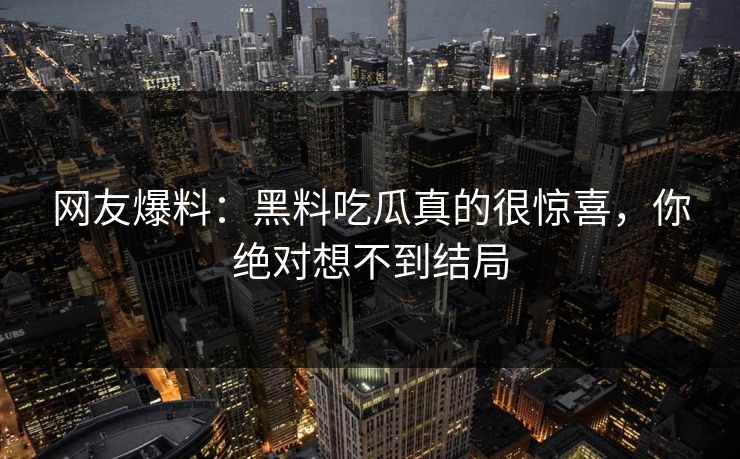 网友爆料：黑料吃瓜真的很惊喜，你绝对想不到结局