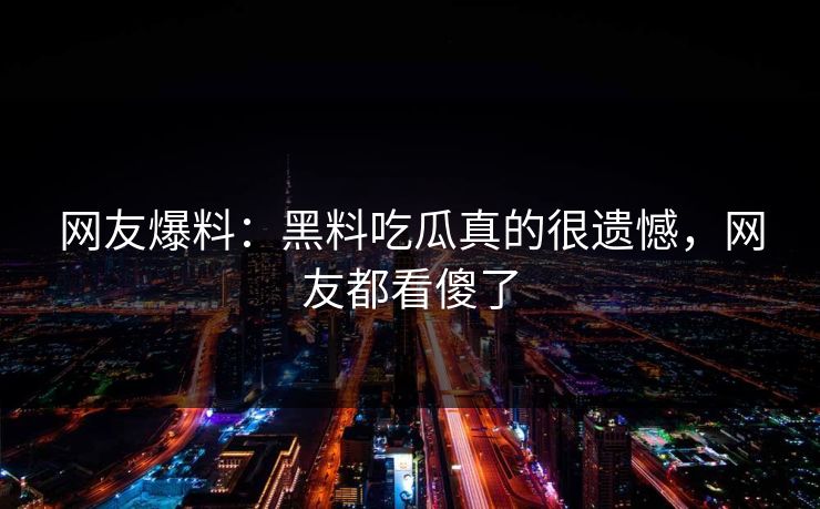 网友爆料：黑料吃瓜真的很遗憾，网友都看傻了