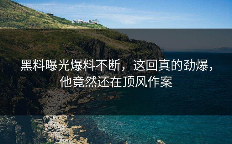 黑料曝光爆料不断，这回真的劲爆，他竟然还在顶风作案