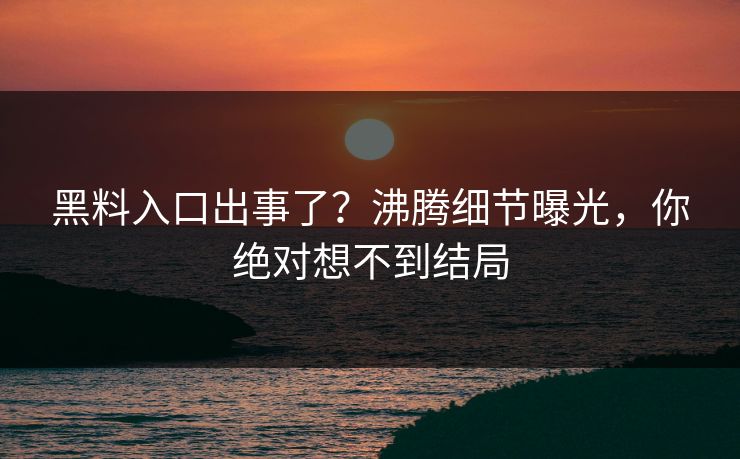 黑料入口出事了？沸腾细节曝光，你绝对想不到结局