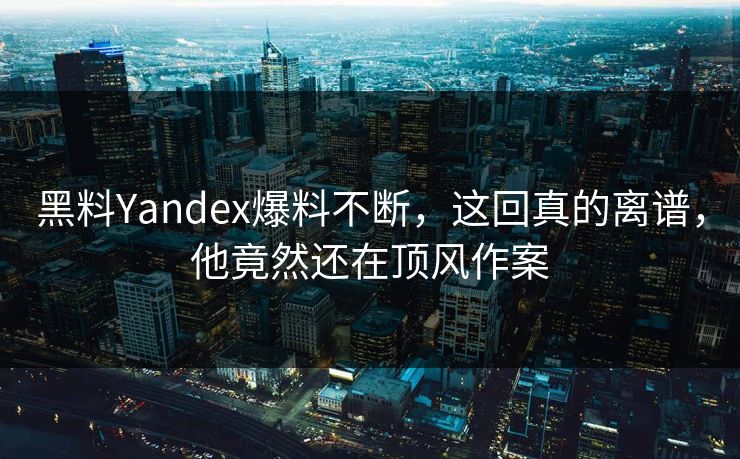 黑料Yandex爆料不断，这回真的离谱，他竟然还在顶风作案