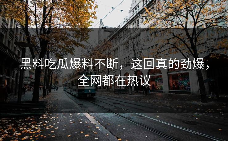 黑料吃瓜爆料不断，这回真的劲爆，全网都在热议