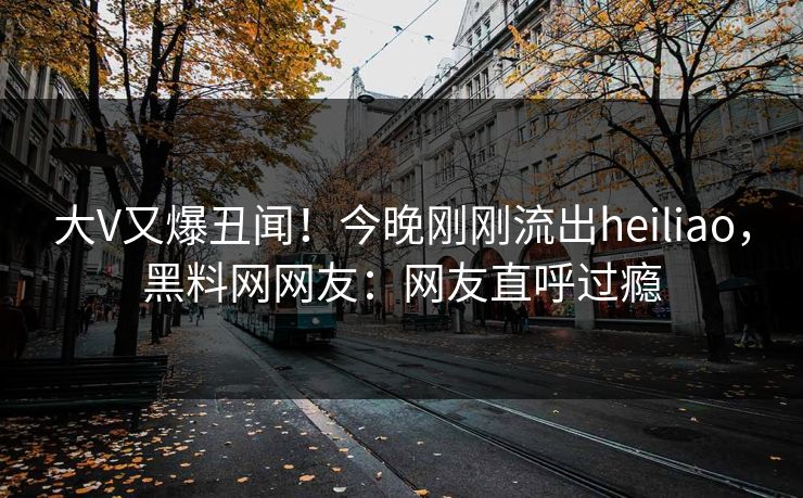 大V又爆丑闻！今晚刚刚流出heiliao，黑料网网友：网友直呼过瘾