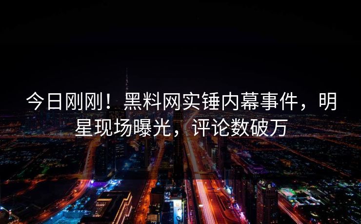 今日刚刚！黑料网实锤内幕事件，明星现场曝光，评论数破万
