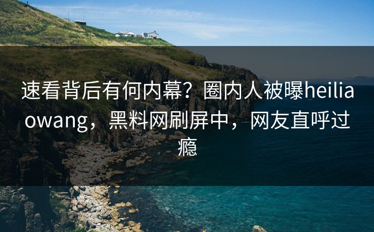速看背后有何内幕？圈内人被曝heiliaowang，黑料网刷屏中，网友直呼过瘾