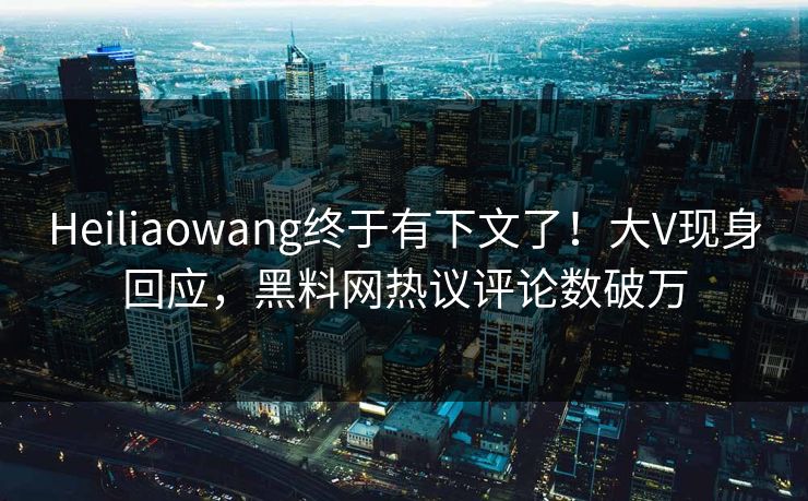 Heiliaowang终于有下文了！大V现身回应，黑料网热议评论数破万