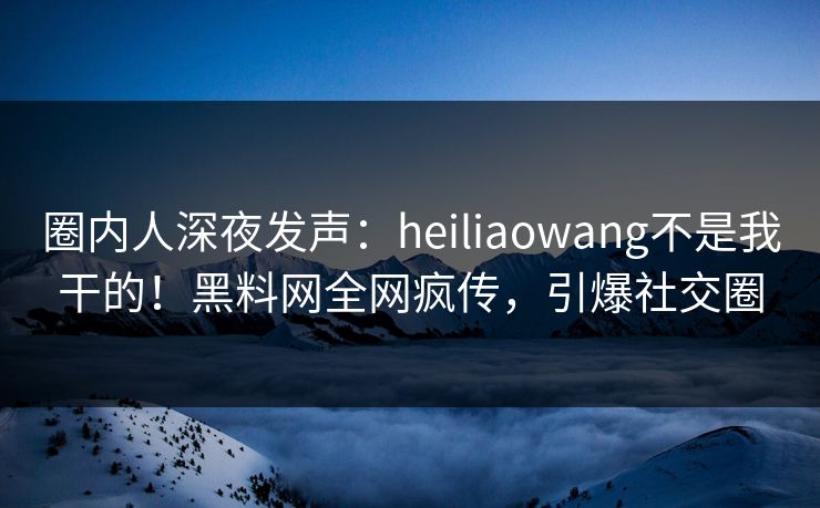 圈内人深夜发声：heiliaowang不是我干的！黑料网全网疯传，引爆社交圈