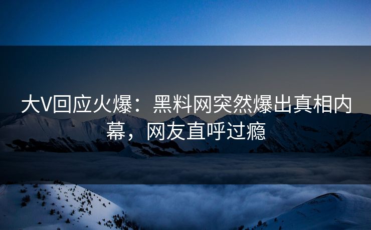 大V回应火爆：黑料网突然爆出真相内幕，网友直呼过瘾