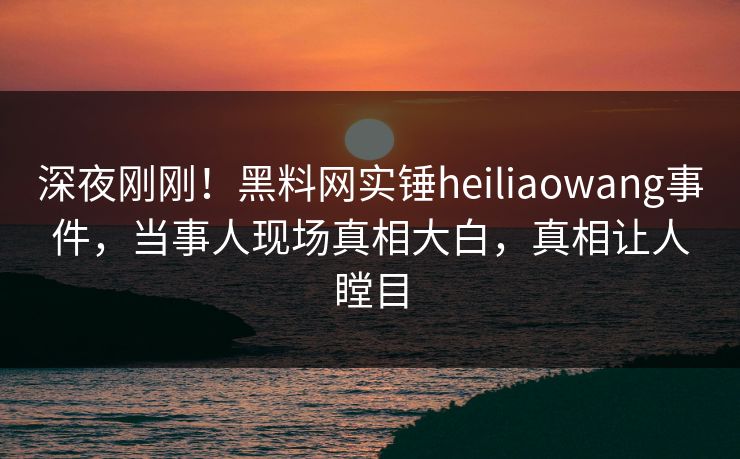 深夜刚刚！黑料网实锤heiliaowang事件，当事人现场真相大白，真相让人瞠目