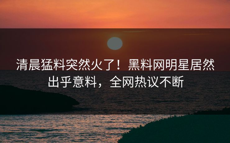 清晨猛料突然火了！黑料网明星居然出乎意料，全网热议不断