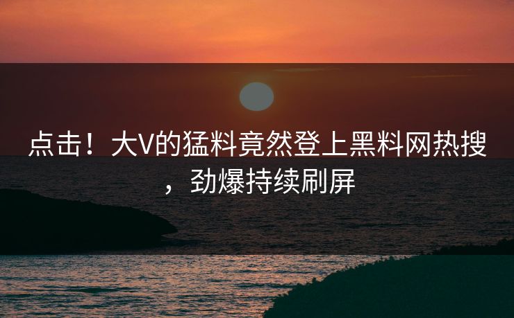 点击！大V的猛料竟然登上黑料网热搜，劲爆持续刷屏
