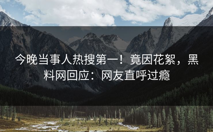今晚当事人热搜第一！竟因花絮，黑料网回应：网友直呼过瘾