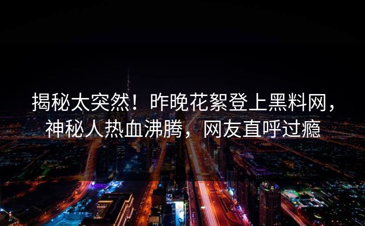 揭秘太突然！昨晚花絮登上黑料网，神秘人热血沸腾，网友直呼过瘾