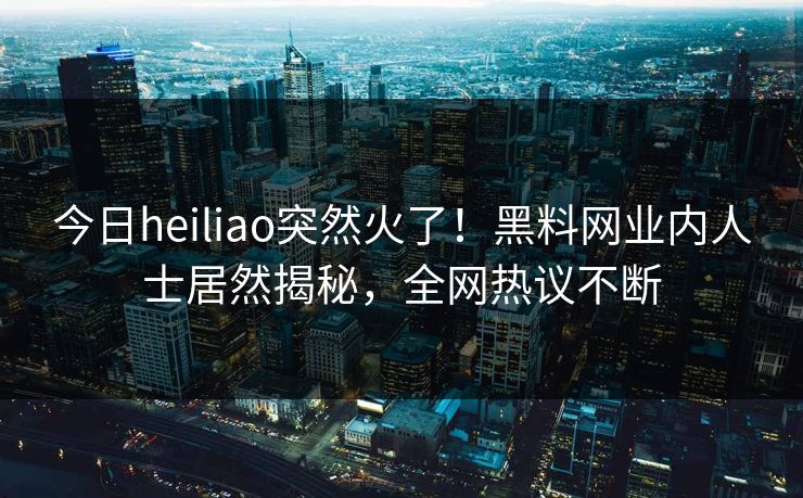 今日heiliao突然火了！黑料网业内人士居然揭秘，全网热议不断