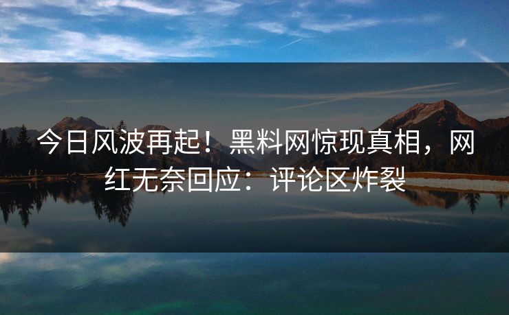 今日风波再起！黑料网惊现真相，网红无奈回应：评论区炸裂