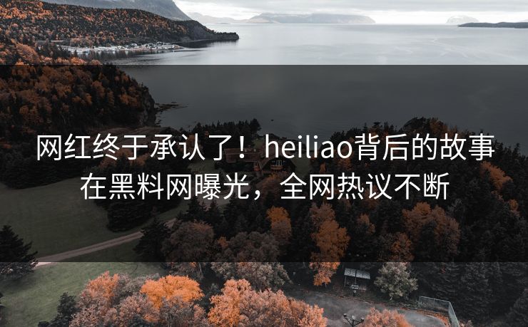 网红终于承认了！heiliao背后的故事在黑料网曝光，全网热议不断